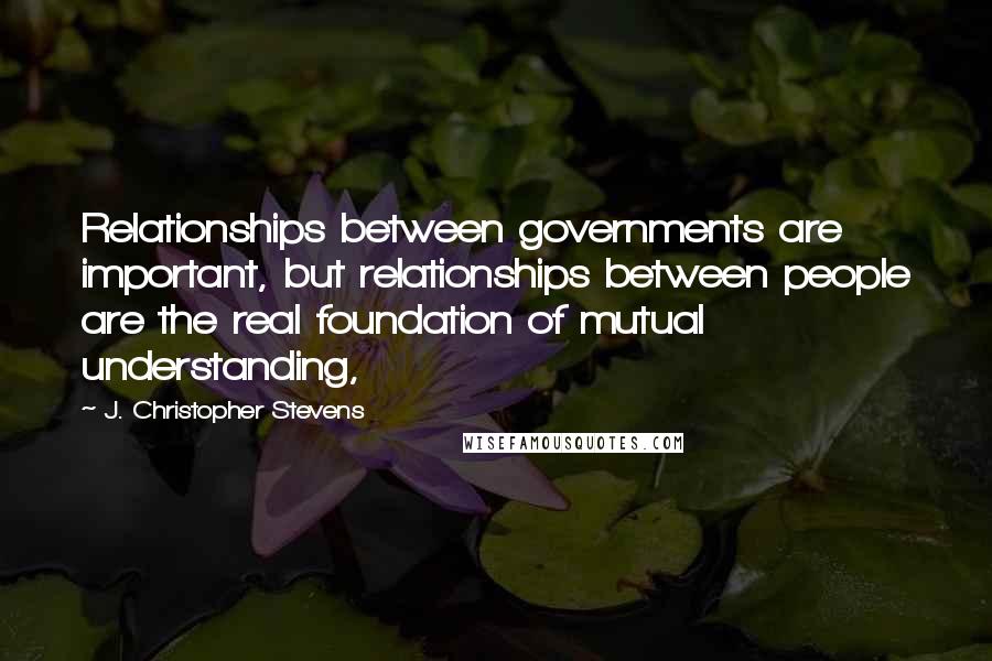 J. Christopher Stevens Quotes: Relationships between governments are important, but relationships between people are the real foundation of mutual understanding,