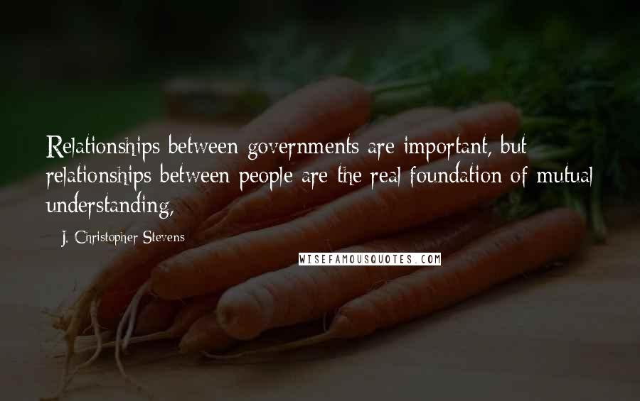 J. Christopher Stevens Quotes: Relationships between governments are important, but relationships between people are the real foundation of mutual understanding,