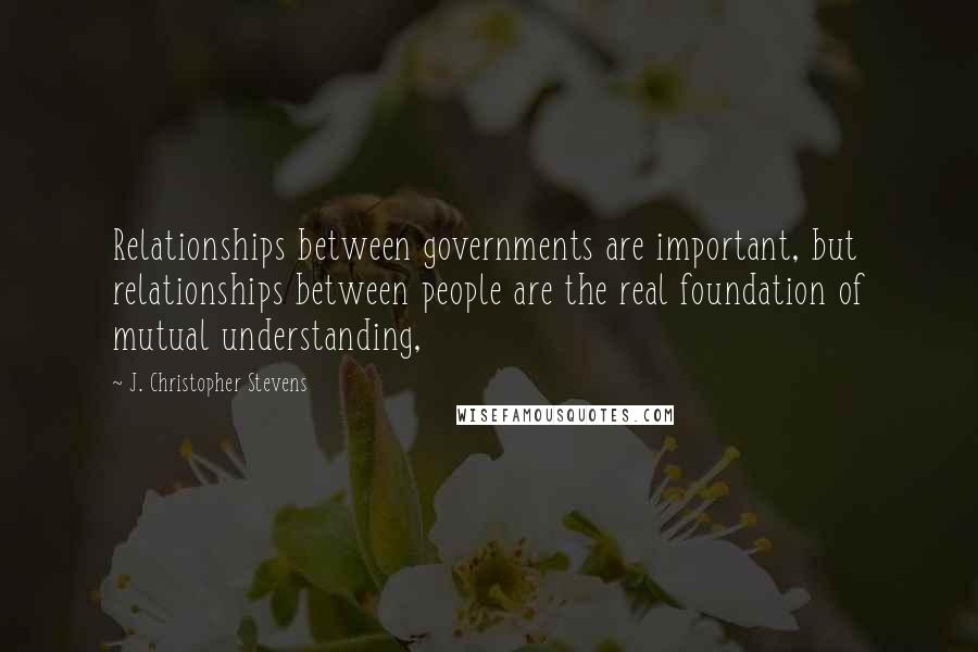 J. Christopher Stevens Quotes: Relationships between governments are important, but relationships between people are the real foundation of mutual understanding,