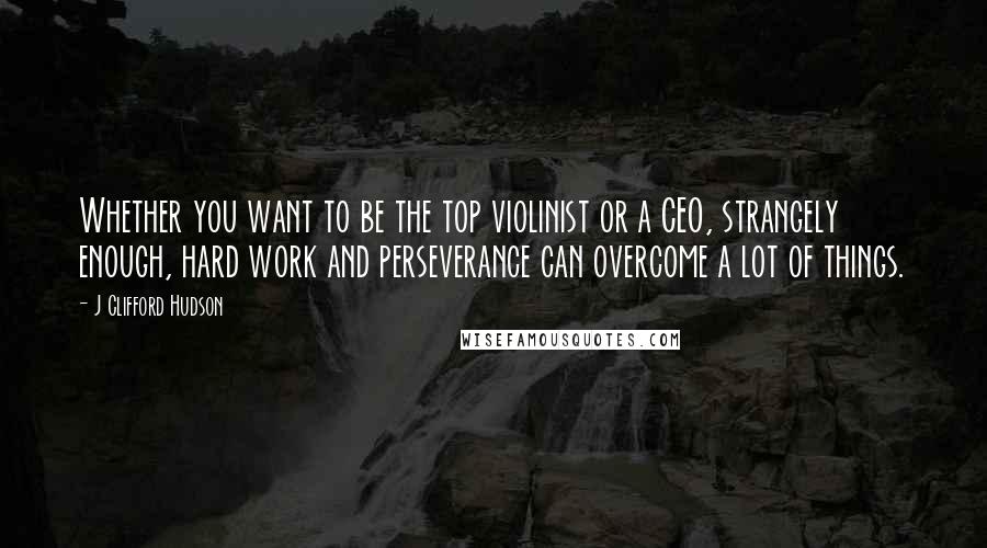 J Clifford Hudson Quotes: Whether you want to be the top violinist or a CEO, strangely enough, hard work and perseverance can overcome a lot of things.