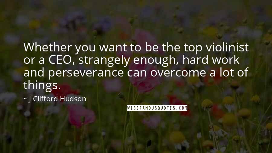 J Clifford Hudson Quotes: Whether you want to be the top violinist or a CEO, strangely enough, hard work and perseverance can overcome a lot of things.