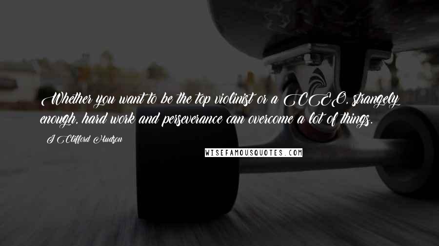 J Clifford Hudson Quotes: Whether you want to be the top violinist or a CEO, strangely enough, hard work and perseverance can overcome a lot of things.