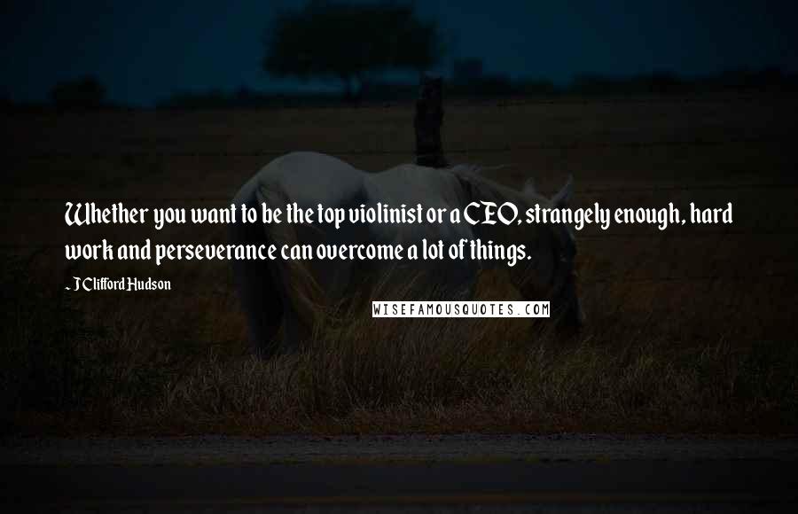 J Clifford Hudson Quotes: Whether you want to be the top violinist or a CEO, strangely enough, hard work and perseverance can overcome a lot of things.