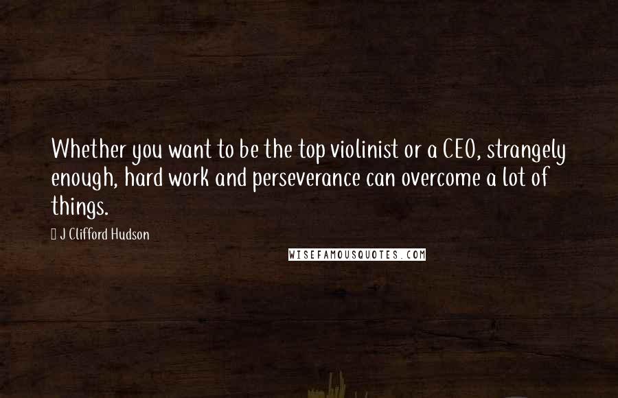 J Clifford Hudson Quotes: Whether you want to be the top violinist or a CEO, strangely enough, hard work and perseverance can overcome a lot of things.