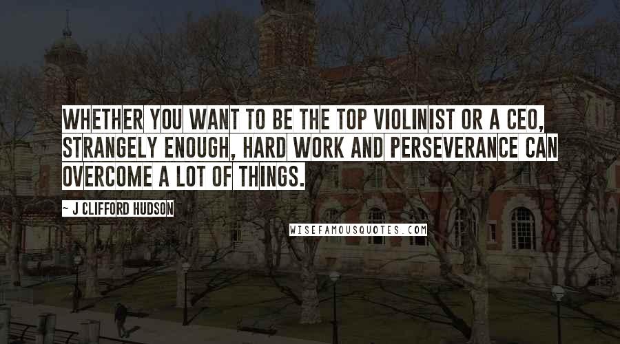 J Clifford Hudson Quotes: Whether you want to be the top violinist or a CEO, strangely enough, hard work and perseverance can overcome a lot of things.