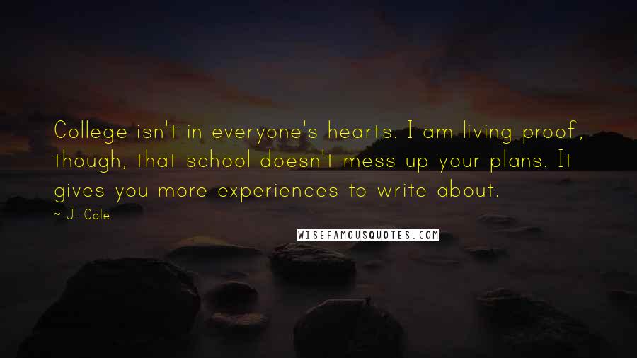 J. Cole Quotes: College isn't in everyone's hearts. I am living proof, though, that school doesn't mess up your plans. It gives you more experiences to write about.