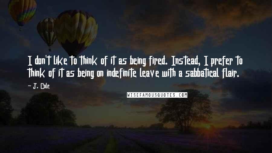 J. Cole Quotes: I don't like to think of it as being fired. Instead, I prefer to think of it as being on indefinite leave with a sabbatical flair.