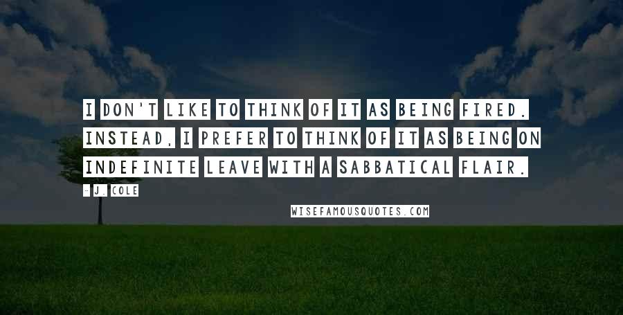 J. Cole Quotes: I don't like to think of it as being fired. Instead, I prefer to think of it as being on indefinite leave with a sabbatical flair.