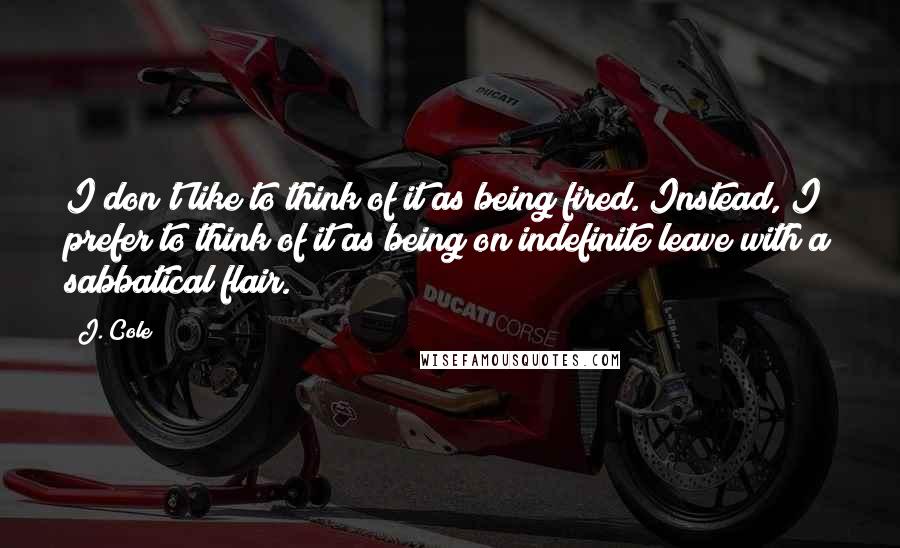 J. Cole Quotes: I don't like to think of it as being fired. Instead, I prefer to think of it as being on indefinite leave with a sabbatical flair.