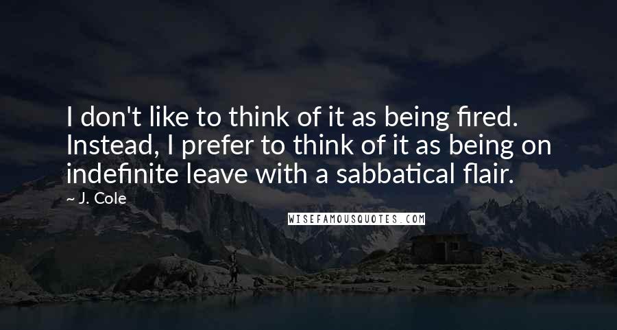 J. Cole Quotes: I don't like to think of it as being fired. Instead, I prefer to think of it as being on indefinite leave with a sabbatical flair.