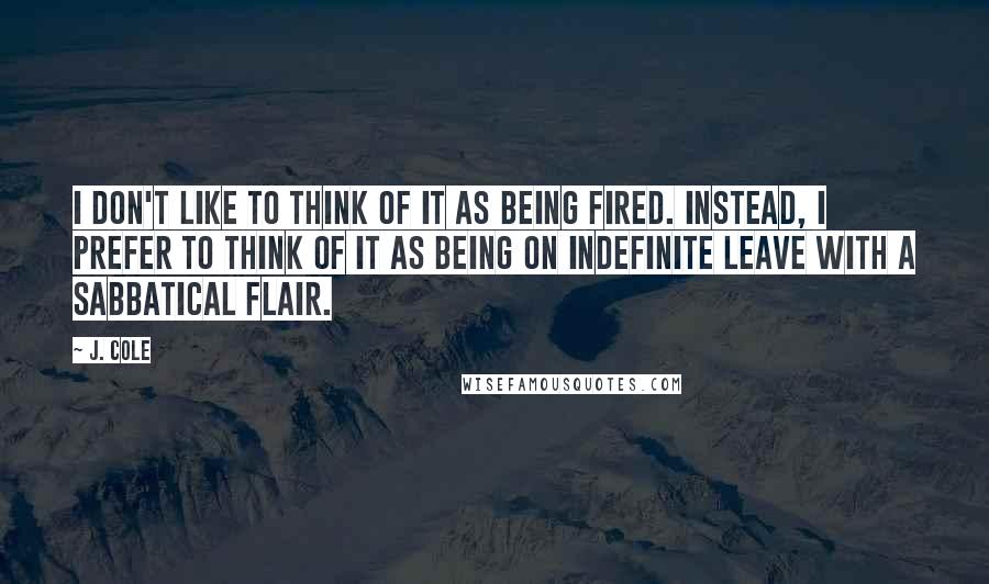 J. Cole Quotes: I don't like to think of it as being fired. Instead, I prefer to think of it as being on indefinite leave with a sabbatical flair.