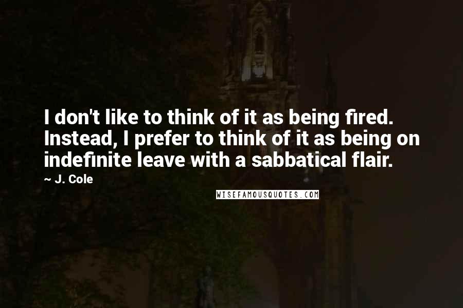 J. Cole Quotes: I don't like to think of it as being fired. Instead, I prefer to think of it as being on indefinite leave with a sabbatical flair.