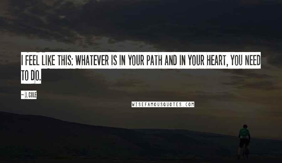 J. Cole Quotes: I feel like this: Whatever is in your path and in your heart, you need to do.