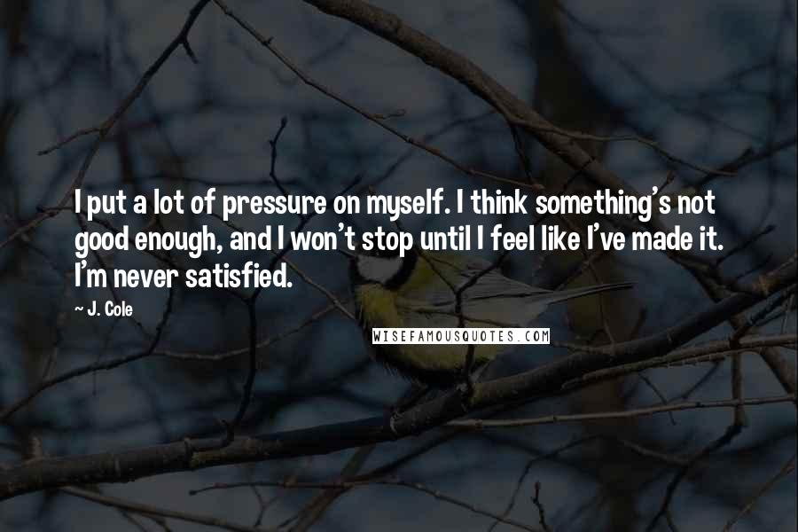 J. Cole Quotes: I put a lot of pressure on myself. I think something's not good enough, and I won't stop until I feel like I've made it. I'm never satisfied.