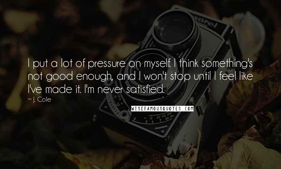 J. Cole Quotes: I put a lot of pressure on myself. I think something's not good enough, and I won't stop until I feel like I've made it. I'm never satisfied.