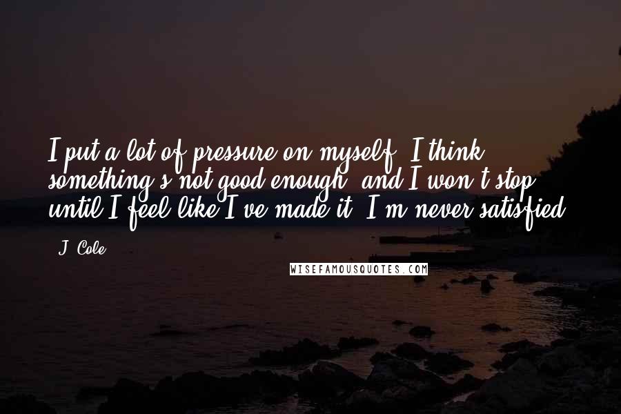 J. Cole Quotes: I put a lot of pressure on myself. I think something's not good enough, and I won't stop until I feel like I've made it. I'm never satisfied.