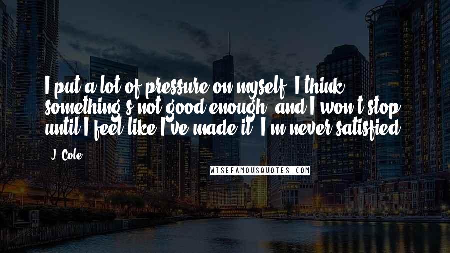 J. Cole Quotes: I put a lot of pressure on myself. I think something's not good enough, and I won't stop until I feel like I've made it. I'm never satisfied.