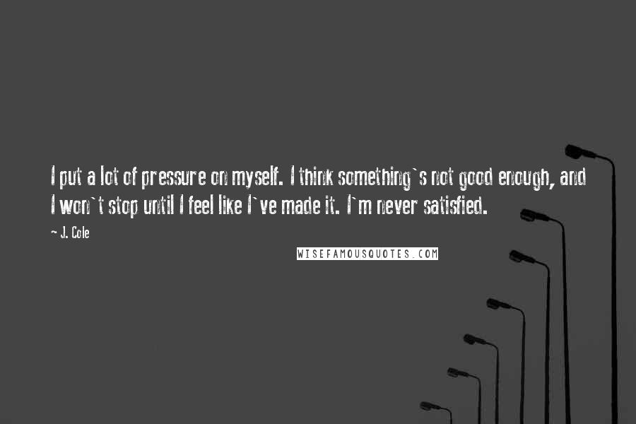 J. Cole Quotes: I put a lot of pressure on myself. I think something's not good enough, and I won't stop until I feel like I've made it. I'm never satisfied.