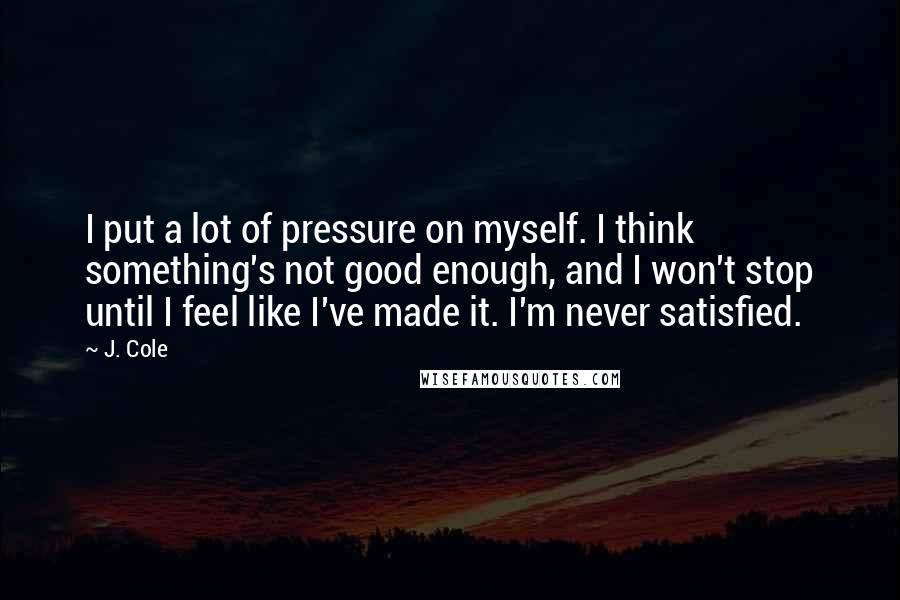 J. Cole Quotes: I put a lot of pressure on myself. I think something's not good enough, and I won't stop until I feel like I've made it. I'm never satisfied.