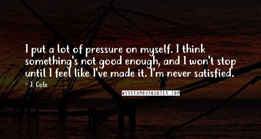 J. Cole Quotes: I put a lot of pressure on myself. I think something's not good enough, and I won't stop until I feel like I've made it. I'm never satisfied.