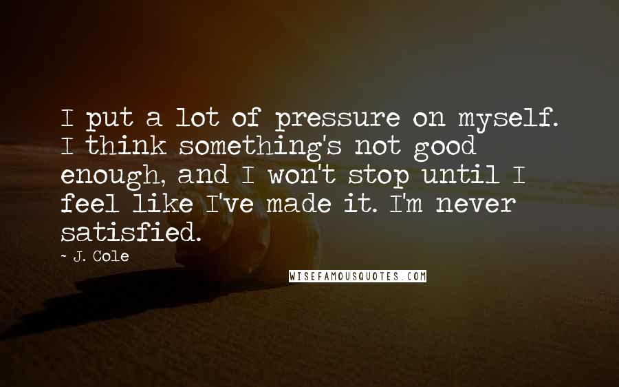 J. Cole Quotes: I put a lot of pressure on myself. I think something's not good enough, and I won't stop until I feel like I've made it. I'm never satisfied.