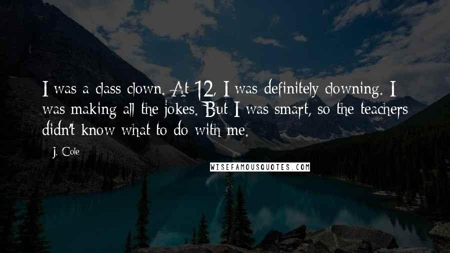 J. Cole Quotes: I was a class clown. At 12, I was definitely clowning. I was making all the jokes. But I was smart, so the teachers didn't know what to do with me.
