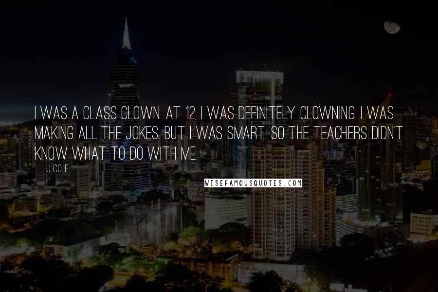 J. Cole Quotes: I was a class clown. At 12, I was definitely clowning. I was making all the jokes. But I was smart, so the teachers didn't know what to do with me.