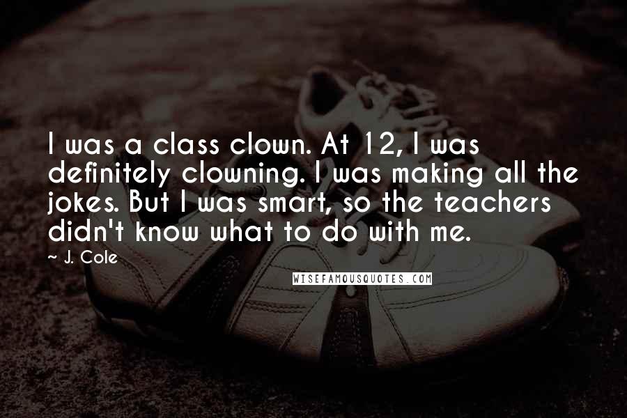 J. Cole Quotes: I was a class clown. At 12, I was definitely clowning. I was making all the jokes. But I was smart, so the teachers didn't know what to do with me.