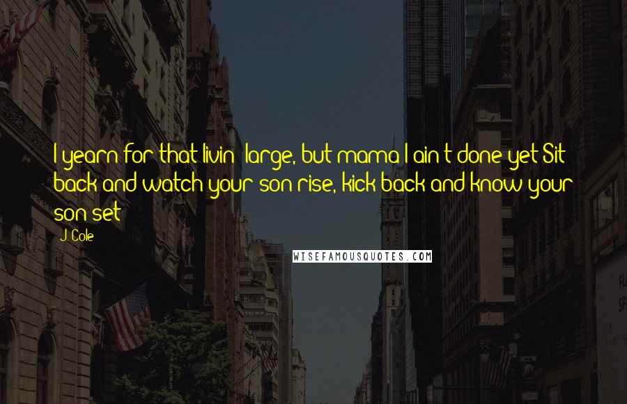 J. Cole Quotes: I yearn for that livin' large, but mama I ain't done yet/Sit back and watch your son rise, kick back and know your son set