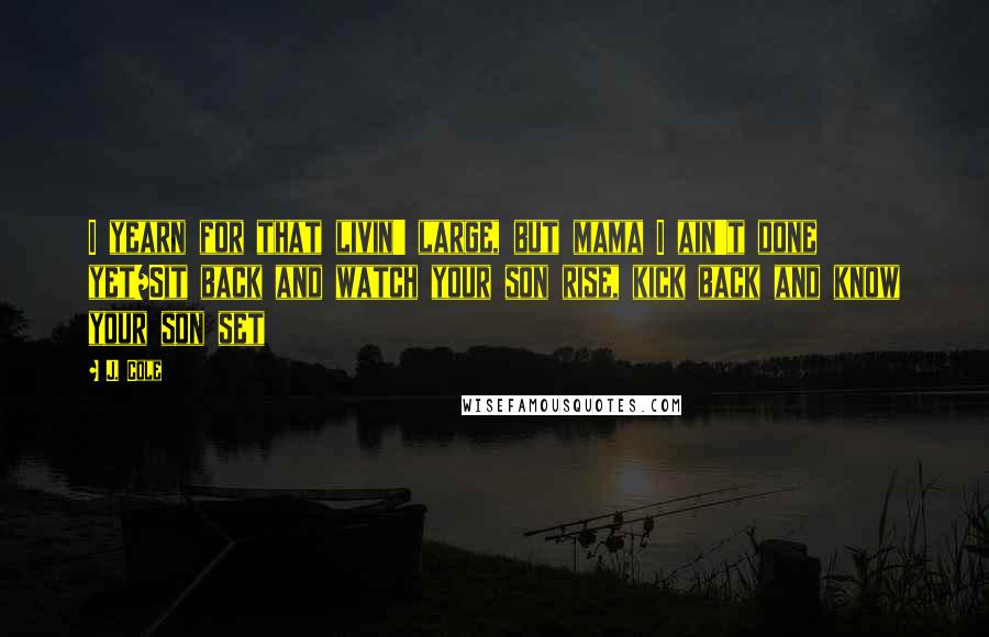 J. Cole Quotes: I yearn for that livin' large, but mama I ain't done yet/Sit back and watch your son rise, kick back and know your son set