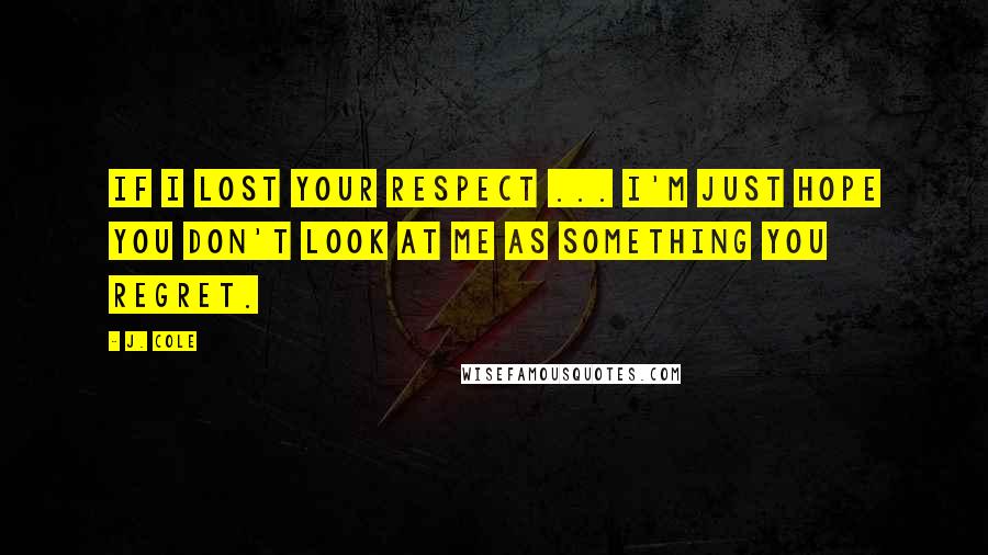 J. Cole Quotes: If I lost your respect ... I'm just hope you don't look at me as something you regret.