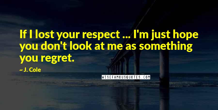 J. Cole Quotes: If I lost your respect ... I'm just hope you don't look at me as something you regret.