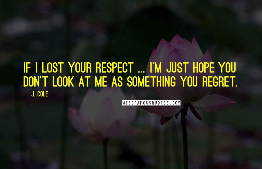 J. Cole Quotes: If I lost your respect ... I'm just hope you don't look at me as something you regret.