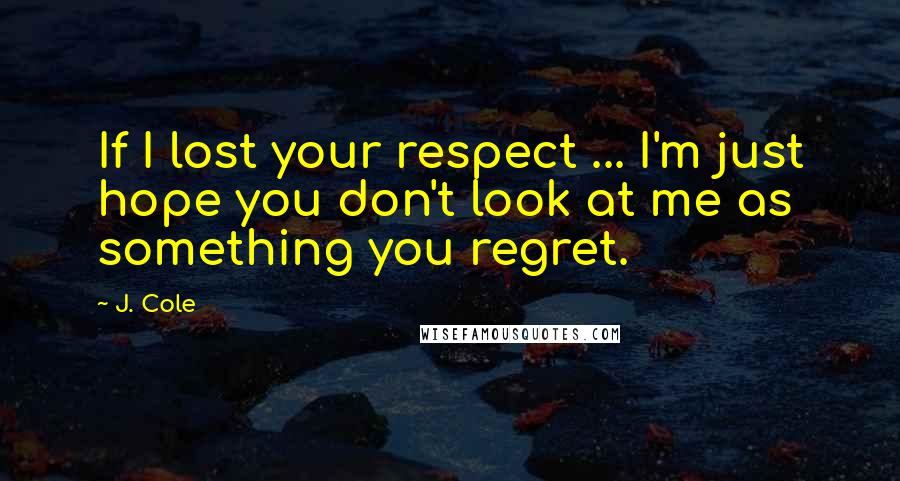 J. Cole Quotes: If I lost your respect ... I'm just hope you don't look at me as something you regret.