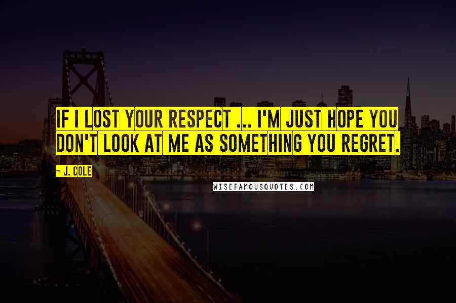 J. Cole Quotes: If I lost your respect ... I'm just hope you don't look at me as something you regret.