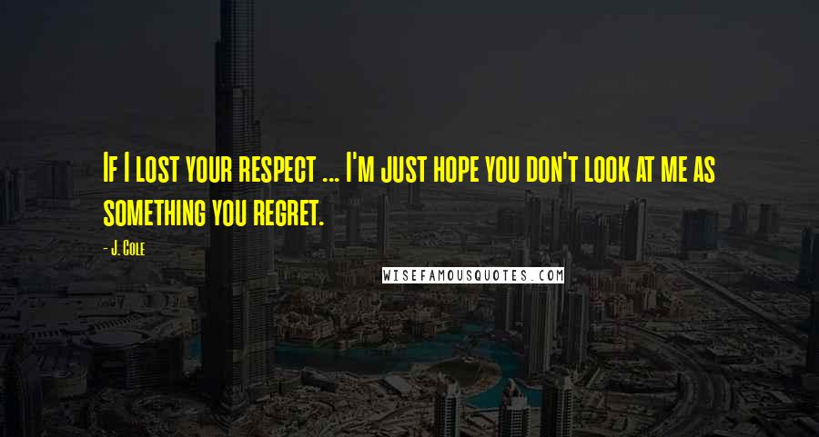 J. Cole Quotes: If I lost your respect ... I'm just hope you don't look at me as something you regret.