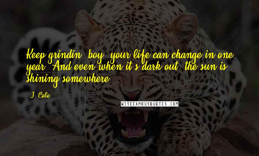 J. Cole Quotes: Keep grindin' boy, your life can change in one year, And even when it's dark out, the sun is shining somewhere