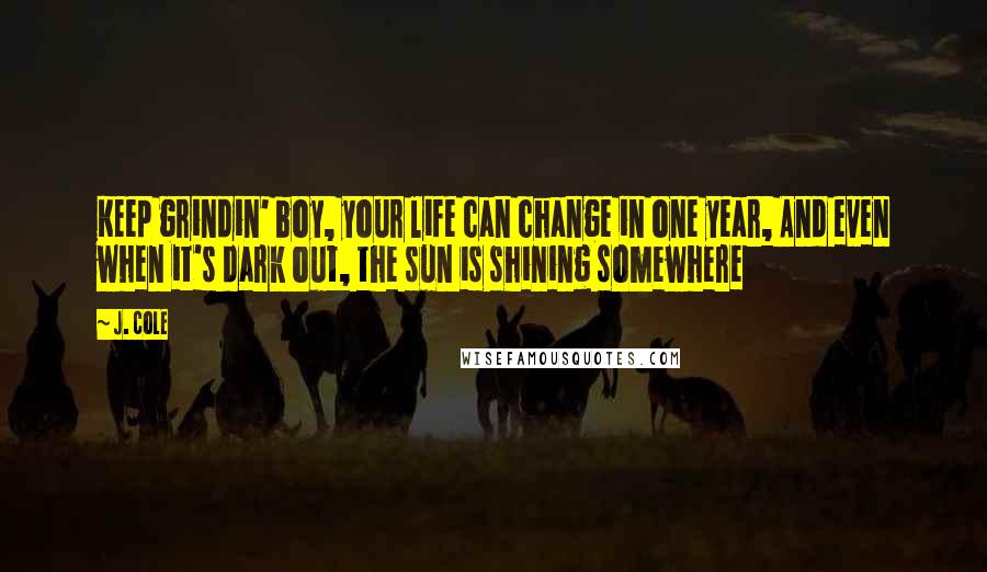 J. Cole Quotes: Keep grindin' boy, your life can change in one year, And even when it's dark out, the sun is shining somewhere