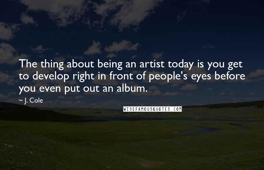 J. Cole Quotes: The thing about being an artist today is you get to develop right in front of people's eyes before you even put out an album.