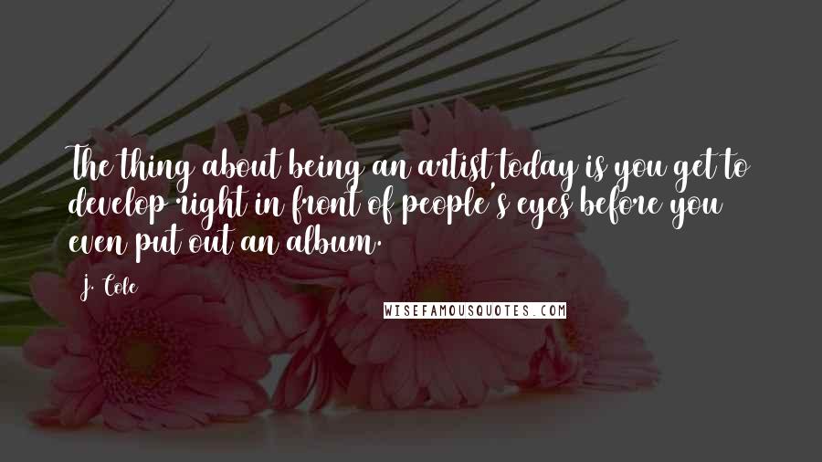 J. Cole Quotes: The thing about being an artist today is you get to develop right in front of people's eyes before you even put out an album.