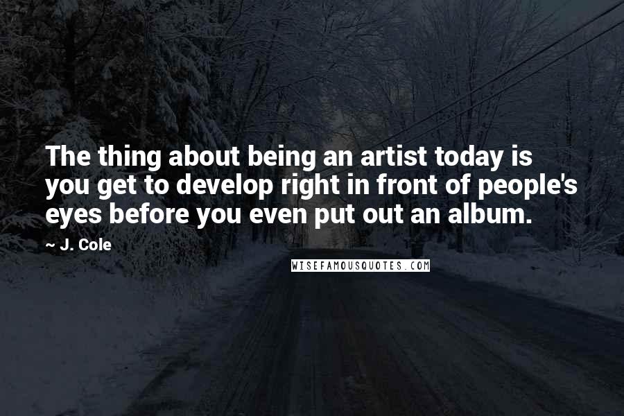 J. Cole Quotes: The thing about being an artist today is you get to develop right in front of people's eyes before you even put out an album.