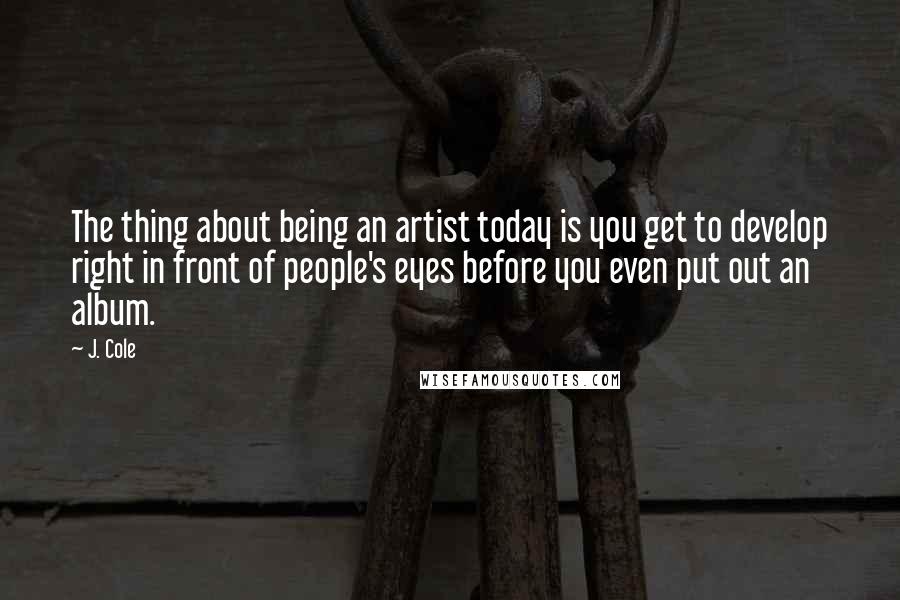 J. Cole Quotes: The thing about being an artist today is you get to develop right in front of people's eyes before you even put out an album.