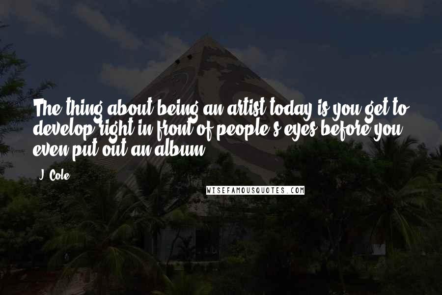 J. Cole Quotes: The thing about being an artist today is you get to develop right in front of people's eyes before you even put out an album.