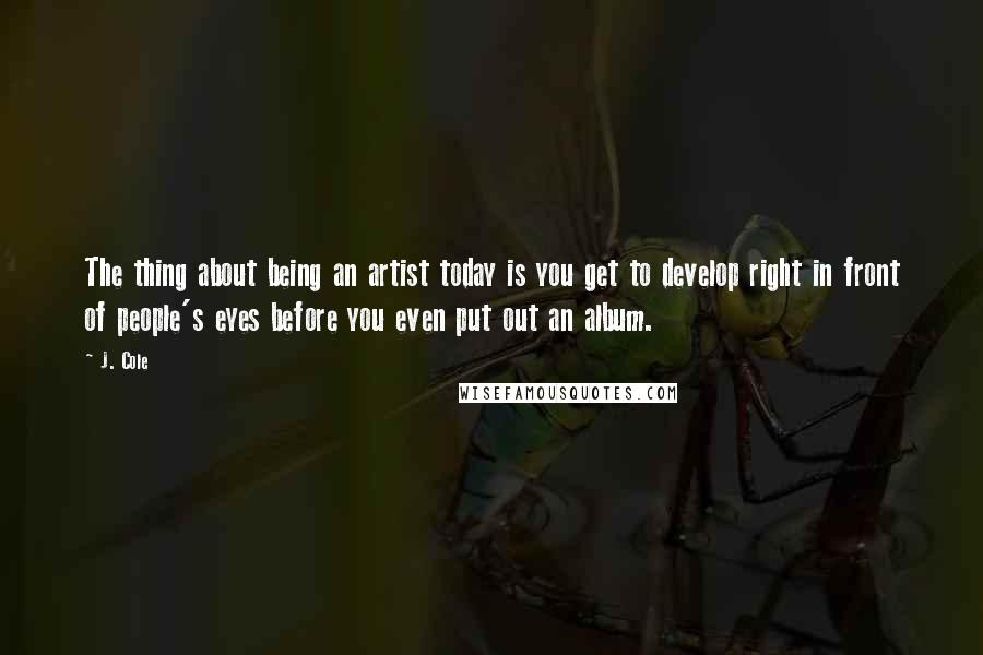 J. Cole Quotes: The thing about being an artist today is you get to develop right in front of people's eyes before you even put out an album.