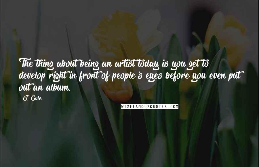 J. Cole Quotes: The thing about being an artist today is you get to develop right in front of people's eyes before you even put out an album.