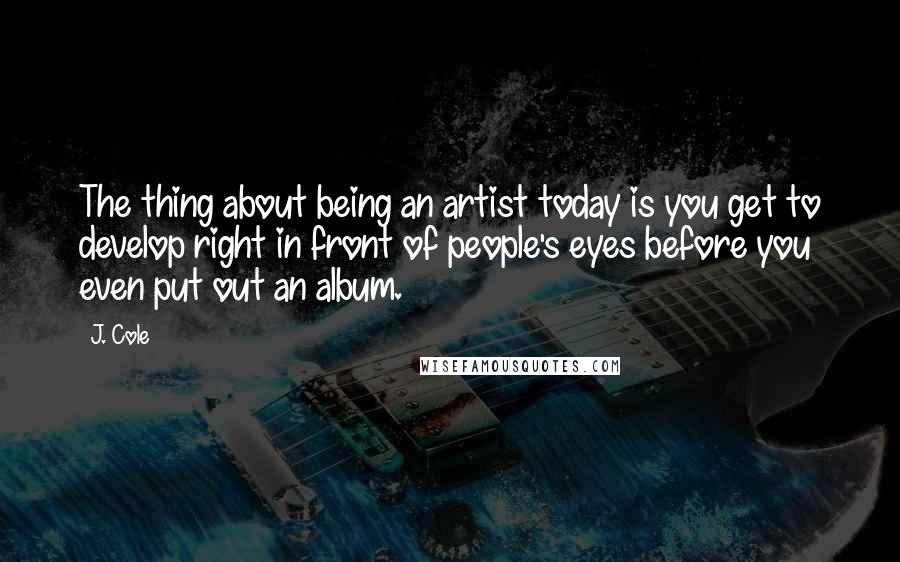 J. Cole Quotes: The thing about being an artist today is you get to develop right in front of people's eyes before you even put out an album.