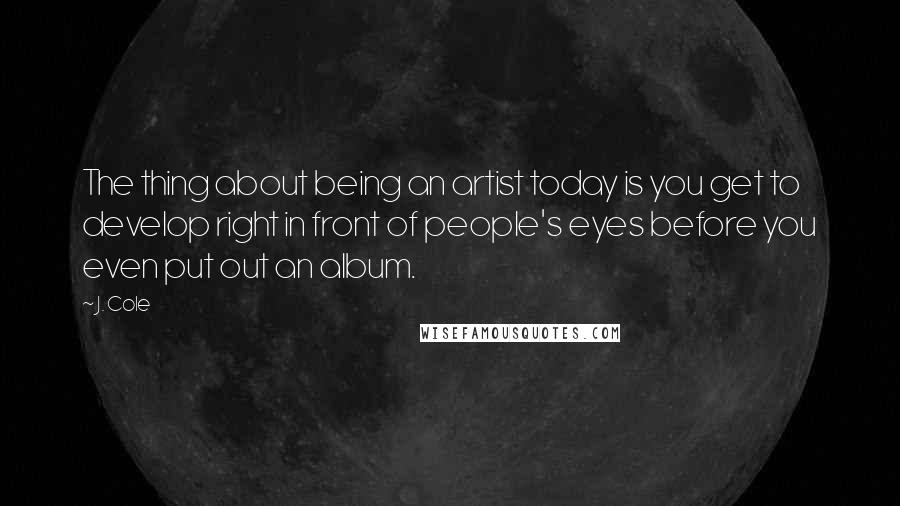 J. Cole Quotes: The thing about being an artist today is you get to develop right in front of people's eyes before you even put out an album.