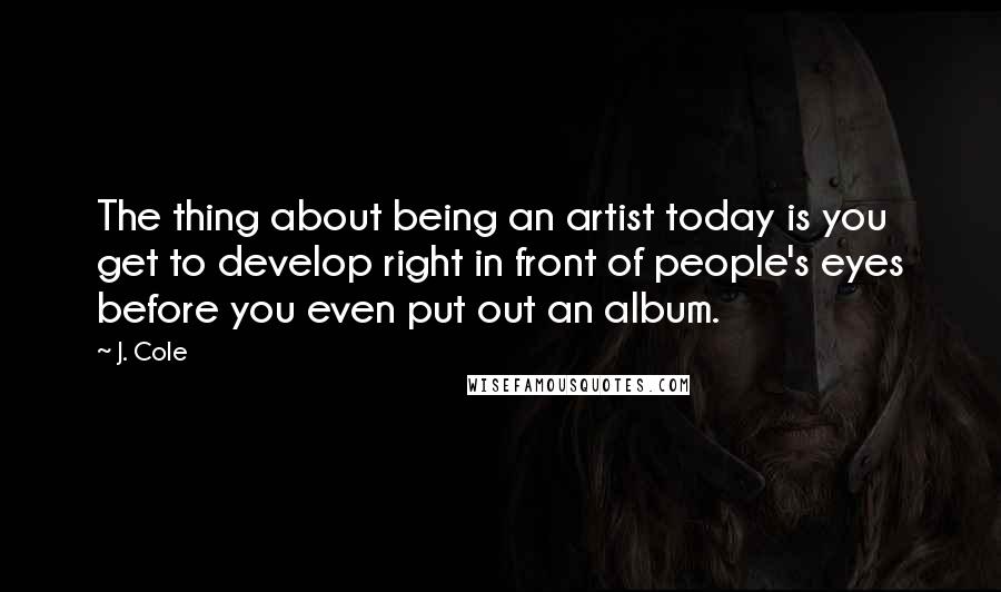 J. Cole Quotes: The thing about being an artist today is you get to develop right in front of people's eyes before you even put out an album.