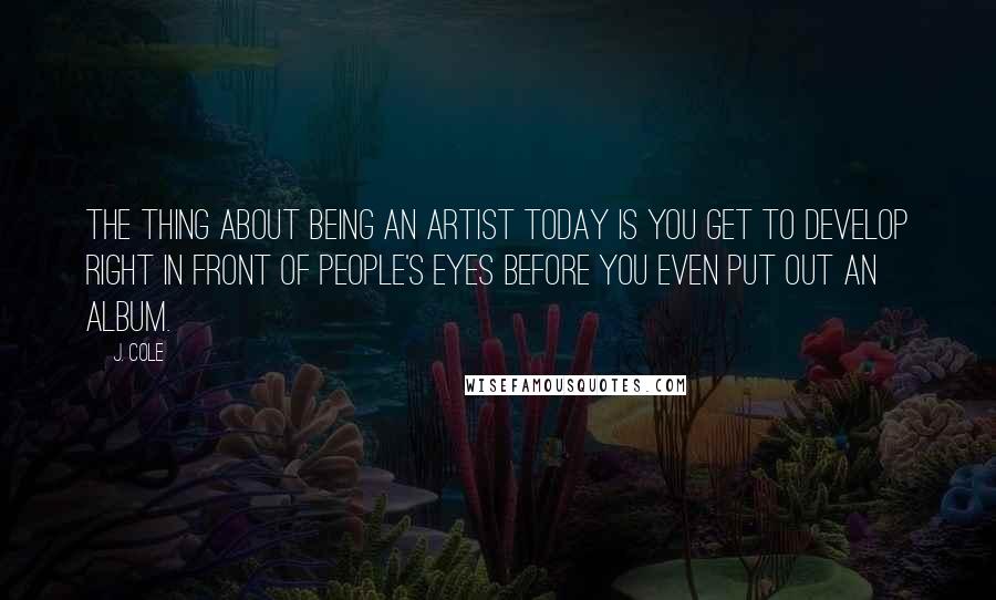 J. Cole Quotes: The thing about being an artist today is you get to develop right in front of people's eyes before you even put out an album.