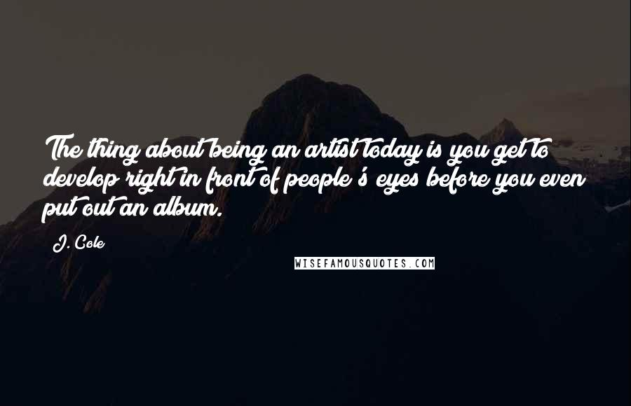 J. Cole Quotes: The thing about being an artist today is you get to develop right in front of people's eyes before you even put out an album.